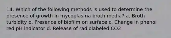 14. Which of the following methods is used to determine the presence of growth in mycoplasma broth media? a. Broth turbidity b. Presence of biofilm on surface c. Change in phenol red pH indicator d. Release of radiolabeled CO2