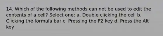 14. Which of the following methods can not be used to edit the contents of a cell? Select one: a. Double clicking the cell b. Clicking the formula bar c. Pressing the F2 key d. Press the Alt key