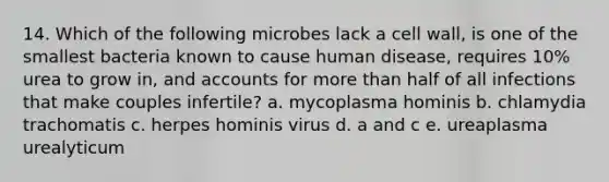 14. Which of the following microbes lack a cell wall, is one of the smallest bacteria known to cause human disease, requires 10% urea to grow in, and accounts for <a href='https://www.questionai.com/knowledge/keWHlEPx42-more-than' class='anchor-knowledge'>more than</a> half of all infections that make couples infertile? a. mycoplasma hominis b. chlamydia trachomatis c. herpes hominis virus d. a and c e. ureaplasma urealyticum