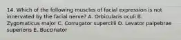 14. Which of the following muscles of facial expression is not innervated by the facial nerve? A. Orbicularis oculi B. Zygomaticus major C. Corrugator supercilii D. Levator palpebrae superioris E. Buccinator