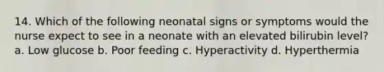 14. Which of the following neonatal signs or symptoms would the nurse expect to see in a neonate with an elevated bilirubin level? a. Low glucose b. Poor feeding c. Hyperactivity d. Hyperthermia