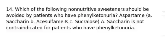 14. Which of the following nonnutritive sweeteners should be avoided by patients who have phenylketonuria? Aspartame (a. Saccharin b. Acesulfame-K c. Sucralose) A. Saccharin is not contraindicated for patients who have phenylketonuria.