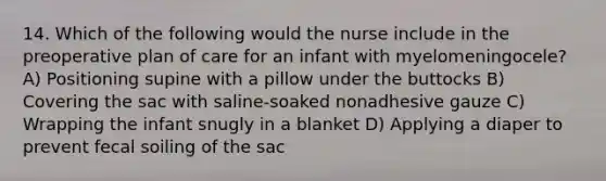 14. Which of the following would the nurse include in the preoperative plan of care for an infant with myelomeningocele? A) Positioning supine with a pillow under the buttocks B) Covering the sac with saline-soaked nonadhesive gauze C) Wrapping the infant snugly in a blanket D) Applying a diaper to prevent fecal soiling of the sac