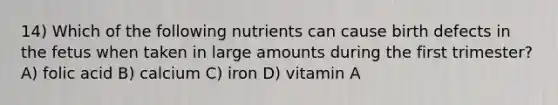 14) Which of the following nutrients can cause birth defects in the fetus when taken in large amounts during the first trimester? A) folic acid B) calcium C) iron D) vitamin A