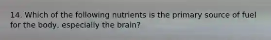 14. Which of the following nutrients is the primary source of fuel for the body, especially the brain?