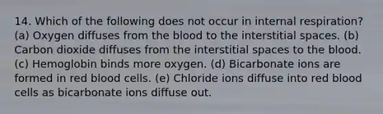 14. Which of the following does not occur in internal respiration? (a) Oxygen diffuses from the blood to the interstitial spaces. (b) Carbon dioxide diffuses from the interstitial spaces to the blood. (c) Hemoglobin binds more oxygen. (d) Bicarbonate ions are formed in red blood cells. (e) Chloride ions diffuse into red blood cells as bicarbonate ions diffuse out.