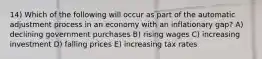 14) Which of the following will occur as part of the automatic adjustment process in an economy with an inflationary gap? A) declining government purchases B) rising wages C) increasing investment D) falling prices E) increasing tax rates