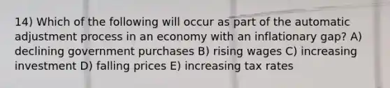 14) Which of the following will occur as part of the automatic adjustment process in an economy with an inflationary gap? A) declining government purchases B) rising wages C) increasing investment D) falling prices E) increasing tax rates