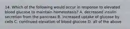 14. Which of the following would occur in response to elevated blood glucose to maintain homeostasis? A. decreased insulin secretion from the pancreas B. increased uptake of glucose by cells C. continued elevation of blood glucose D. all of the above