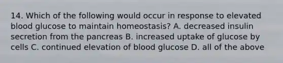 14. Which of the following would occur in response to elevated blood glucose to maintain homeostasis? A. decreased insulin secretion from the pancreas B. increased uptake of glucose by cells C. continued elevation of blood glucose D. all of the above