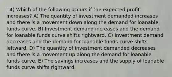 14) Which of the following occurs if the expected profit increases? A) The quantity of investment demanded increases and there is a movement down along the demand for loanable funds curve. B) Investment demand increases and the demand for loanable funds curve shifts rightward. C) Investment demand decreases and the demand for loanable funds curve shifts leftward. D) The quantity of investment demanded decreases and there is a movement up along the demand for loanable funds curve. E) The savings increases and the supply of loanable funds curve shifts rightward.