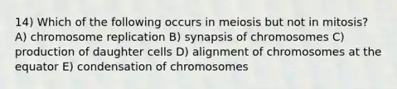 14) Which of the following occurs in meiosis but not in mitosis? A) chromosome replication B) synapsis of chromosomes C) production of daughter cells D) alignment of chromosomes at the equator E) condensation of chromosomes