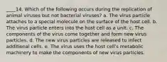 ____14. Which of the following occurs during the replication of animal viruses but not bacterial viruses? a. The virus particle attaches to a special molecule on the surface of the host cell. b. The virus particle enters into the host cell as a unit. c. The components of the virus come together and form new virus particles. d. The new virus particles are released to infect additional cells. e. The virus uses the host cell's metabolic machinery to make the components of new virus particles.