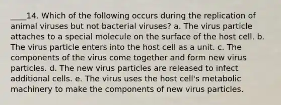 ____14. Which of the following occurs during the replication of animal viruses but not bacterial viruses? a. The virus particle attaches to a special molecule on the surface of the host cell. b. The virus particle enters into the host cell as a unit. c. The components of the virus come together and form new virus particles. d. The new virus particles are released to infect additional cells. e. The virus uses the host cell's metabolic machinery to make the components of new virus particles.