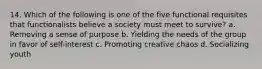 14. Which of the following is one of the five functional requisites that functionalists believe a society must meet to survive? a. Removing a sense of purpose b. Yielding the needs of the group in favor of self-interest c. Promoting creative chaos d. Socializing youth