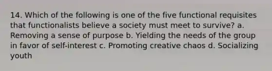 14. Which of the following is one of the five functional requisites that functionalists believe a society must meet to survive? a. Removing a sense of purpose b. Yielding the needs of the group in favor of self-interest c. Promoting creative chaos d. Socializing youth