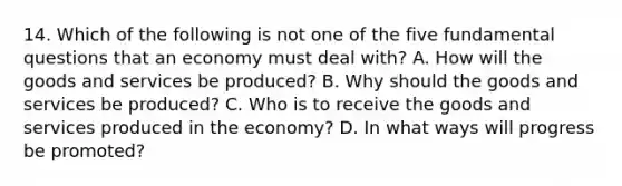 14. Which of the following is not one of the five fundamental questions that an economy must deal with? A. How will the goods and services be produced? B. Why should the goods and services be produced? C. Who is to receive the goods and services produced in the economy? D. In what ways will progress be promoted?