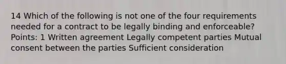 14 Which of the following is not one of the four requirements needed for a contract to be legally binding and enforceable? Points: 1 Written agreement Legally competent parties Mutual consent between the parties Sufficient consideration