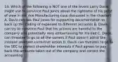 14. Which of the following is NOT one of the levers Larry Davis might use to convince Paul Jones about the rightness of his point of view in the Ace Manufacturing case discussed in the chapter? A. Davis can ask Paul Jones for supporting documentation to back up the coding of expenses to different accounts B. Davis can try to convince Paul that his actions are harmful to the company and potentially very embarrassing for his dad C. Davis can threaten to go to all the owners if Paul doesn't admit the mistake and take corrective action D. Davis can threaten to go to the SEC to protect shareholder interests if Paul agrees to pay back the amounts taken out of the company and correct the accounting