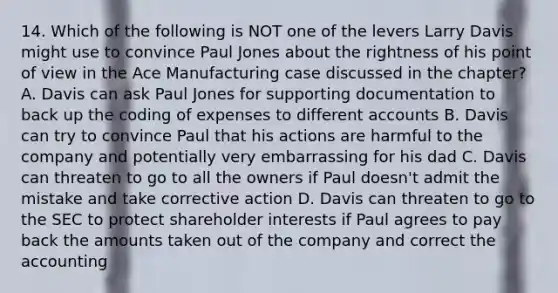 14. Which of the following is NOT one of the levers Larry Davis might use to convince Paul Jones about the rightness of his point of view in the Ace Manufacturing case discussed in the chapter? A. Davis can ask Paul Jones for supporting documentation to back up the coding of expenses to different accounts B. Davis can try to convince Paul that his actions are harmful to the company and potentially very embarrassing for his dad C. Davis can threaten to go to all the owners if Paul doesn't admit the mistake and take corrective action D. Davis can threaten to go to the SEC to protect shareholder interests if Paul agrees to pay back the amounts taken out of the company and correct the accounting