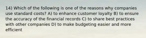 14) Which of the following is one of the reasons why companies use <a href='https://www.questionai.com/knowledge/k66rzHC4Lr-standard-costs' class='anchor-knowledge'>standard costs</a>? A) to enhance customer loyalty B) to ensure the accuracy of the financial records C) to share best practices with other companies D) to make budgeting easier and more efficient