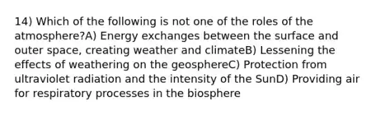 14) Which of the following is not one of the roles of the atmosphere?A) Energy exchanges between the surface and outer space, creating weather and climateB) Lessening the effects of weathering on the geosphereC) Protection from ultraviolet radiation and the intensity of the SunD) Providing air for respiratory processes in the biosphere