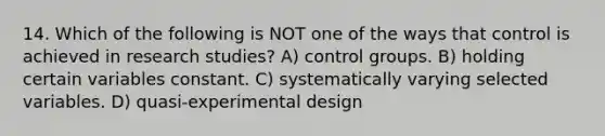 14. Which of the following is NOT one of the ways that control is achieved in research studies? A) control groups. B) holding certain variables constant. C) systematically varying selected variables. D) quasi-experimental design