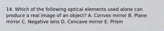 14. Which of the following optical elements used alone can produce a real image of an object? A. Convex mirror B. Plane mirror C. Negative lens D. Concave mirror E. Prism