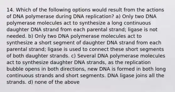 14. Which of the following options would result from the actions of DNA polymerase during DNA replication? a) Only two DNA polymerase molecules act to synthesize a long continuous daughter DNA strand from each parental strand; ligase is not needed. b) Only two DNA polymerase molecules act to synthesize a short segment of daughter DNA strand from each parental strand; ligase is used to connect these short segments of both daughter strands. c) Several DNA polymerase molecules act to synthesize daughter DNA strands, as the replication bubble opens in both directions, new DNA is formed in both long continuous strands and short segments. DNA ligase joins all the strands. d) none of the above