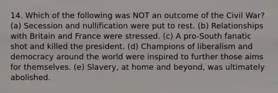 14. Which of the following was NOT an outcome of the Civil War? (a) Secession and nullification were put to rest. (b) Relationships with Britain and France were stressed. (c) A pro-South fanatic shot and killed the president. (d) Champions of liberalism and democracy around the world were inspired to further those aims for themselves. (e) Slavery, at home and beyond, was ultimately abolished.