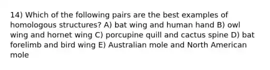 14) Which of the following pairs are the best examples of homologous structures? A) bat wing and human hand B) owl wing and hornet wing C) porcupine quill and cactus spine D) bat forelimb and bird wing E) Australian mole and North American mole