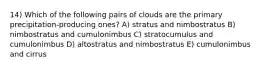 14) Which of the following pairs of clouds are the primary precipitation-producing ones? A) stratus and nimbostratus B) nimbostratus and cumulonimbus C) stratocumulus and cumulonimbus D) altostratus and nimbostratus E) cumulonimbus and cirrus