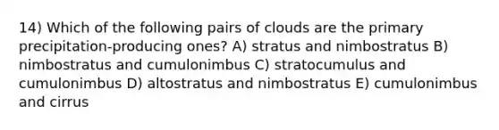 14) Which of the following pairs of clouds are the primary precipitation-producing ones? A) stratus and nimbostratus B) nimbostratus and cumulonimbus C) stratocumulus and cumulonimbus D) altostratus and nimbostratus E) cumulonimbus and cirrus