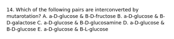 14. Which of the following pairs are interconverted by mutarotation? A. a-D-glucose & B-D-fructose B. a-D-glucose & B-D-galactose C. a-D-glucose & B-D-glucosamine D. a-D-glucose & B-D-glucose E. a-D-glucose & B-L-glucose