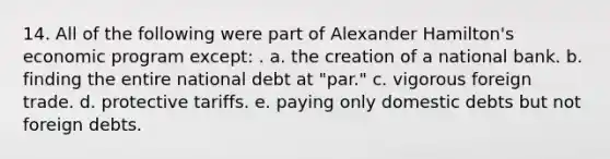 14. All of the following were part of Alexander Hamilton's economic program except: . a. the creation of a national bank. b. finding the entire national debt at "par." c. vigorous foreign trade. d. protective tariffs. e. paying only domestic debts but not foreign debts.