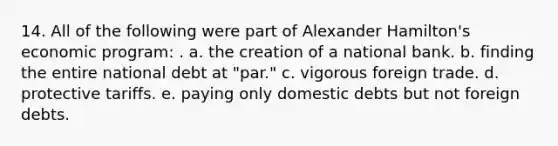 14. All of the following were part of Alexander Hamilton's economic program: . a. the creation of a national bank. b. finding the entire national debt at "par." c. vigorous foreign trade. d. protective tariffs. e. paying only domestic debts but not foreign debts.