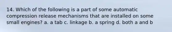 14. Which of the following is a part of some automatic compression release mechanisms that are installed on some small engines? a. a tab c. linkage b. a spring d. both a and b