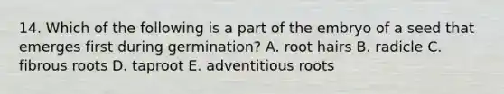 14. Which of the following is a part of the embryo of a seed that emerges first during germination? A. root hairs B. radicle C. fibrous roots D. taproot E. adventitious roots