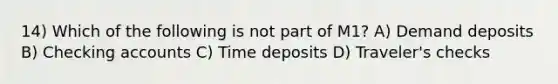 14) Which of the following is not part of M1? A) Demand deposits B) Checking accounts C) Time deposits D) Traveler's checks