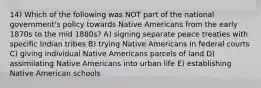 14) Which of the following was NOT part of the national government's policy towards Native Americans from the early 1870s to the mid 1880s? A) signing separate peace treaties with specific Indian tribes B) trying Native Americans in federal courts C) giving individual Native Americans parcels of land D) assimilating Native Americans into urban life E) establishing Native American schools