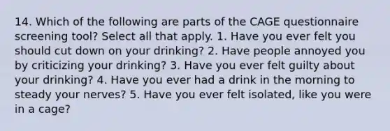 14. Which of the following are parts of the CAGE questionnaire screening tool? Select all that apply. 1. Have you ever felt you should cut down on your drinking? 2. Have people annoyed you by criticizing your drinking? 3. Have you ever felt guilty about your drinking? 4. Have you ever had a drink in the morning to steady your nerves? 5. Have you ever felt isolated, like you were in a cage?