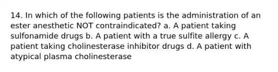 14. In which of the following patients is the administration of an ester anesthetic NOT contraindicated? a. A patient taking sulfonamide drugs b. A patient with a true sulfite allergy c. A patient taking cholinesterase inhibitor drugs d. A patient with atypical plasma cholinesterase