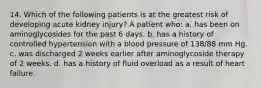 14. Which of the following patients is at the greatest risk of developing acute kidney injury? A patient who: a. has been on aminoglycosides for the past 6 days. b. has a history of controlled hypertension with a blood pressure of 138/88 mm Hg. c. was discharged 2 weeks earlier after aminoglycoside therapy of 2 weeks. d. has a history of fluid overload as a result of heart failure.