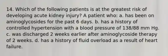 14. Which of the following patients is at the greatest risk of developing acute kidney injury? A patient who: a. has been on aminoglycosides for the past 6 days. b. has a history of controlled hypertension with a blood pressure of 138/88 mm Hg. c. was discharged 2 weeks earlier after aminoglycoside therapy of 2 weeks. d. has a history of fluid overload as a result of heart failure.