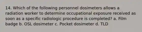 14. Which of the following personnel dosimeters allows a radiation worker to determine occupational exposure received as soon as a specific radiologic procedure is completed? a. Film badge b. OSL dosimeter c. Pocket dosimeter d. TLD