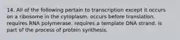 14. All of the following pertain to transcription except it occurs on a ribosome in the cytoplasm. occurs before translation. requires RNA polymerase. requires a template DNA strand. is part of the process of protein synthesis.