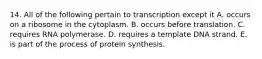 14. All of the following pertain to transcription except it A. occurs on a ribosome in the cytoplasm. B. occurs before translation. C. requires RNA polymerase. D. requires a template DNA strand. E. is part of the process of protein synthesis.