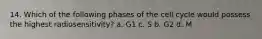 14. Which of the following phases of the cell cycle would possess the highest radiosensitivity? a. G1 c. S b. G2 d. M