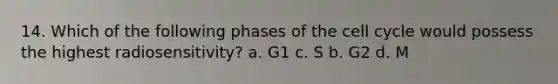 14. Which of the following phases of the cell cycle would possess the highest radiosensitivity? a. G1 c. S b. G2 d. M