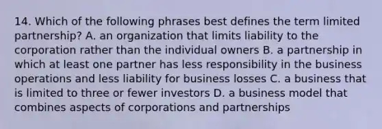 14. Which of the following phrases best defines the term limited partnership? A. an organization that limits liability to the corporation rather than the individual owners B. a partnership in which at least one partner has less responsibility in the business operations and less liability for business losses C. a business that is limited to three or fewer investors D. a business model that combines aspects of corporations and partnerships